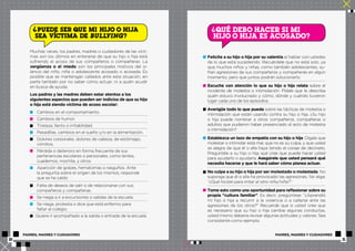? ? QUÉ DEBO HACER SI MI 
PUEDE SER QUE MI HIJO O HIJA 
SEA VÍCTIMA DE BULLYING? 
Muchas veces, los padres, madres o cuidadores de las vícti-mas 
son los últimos en enterarse de que su hijo o hija está 
sufriendo el acoso de sus compañeros o compañeras. La 
vergüenza o el miedo son los principales motivos del si-lencio 
del niño, niña o adolescente acosado o acosada. Es 
posible que se mantengan callados ante esta situación, en 
parte también por no saber cómo actuar, ni a quién acudir 
en busca de ayuda. 
Los padres y las madres deben estar atentos a los 
siguientes aspectos que pueden ser indicios de que su hijo 
o hija está siendo víctima de acoso escolar: 
Cambios en el comportamiento. 
Cambios de humor. 
Tristeza, llanto o irritabilidad. 
Pesadillas, cambios en el sueño y/o en la alimentación. 
Dolores corporales, dolores de cabeza, de estómago, 
vómitos. 
Pérdida o deterioro en forma frecuente de sus 
pertenencias escolares o personales, como lentes, 
cuadernos, mochila, y otros. 
Aparición de golpes, hematomas o rasguños. Ante 
la pregunta sobre el origen de los mismos, responde 
que se ha caído. 
Falta de deseos de salir o de relacionarse con sus 
compañeros y compañeras. 
Se niega a ir a excursiones o salidas de la escuela. 
Se niega, protesta o dice que está enfermo para 
faltar al colegio. 
Quiere ir acompañado a la salida o entrada de la escuela. 
HIJO O HIJA ES ACOSADO? 
Felicite a su hijo o hija por su valentía al hablar con ustedes 
de lo que está sucediendo. Recuérdele que no está solo, ya 
que muchos niños y niñas, como también adolescentes, su-fren 
agresiones de sus compañeros y compañeras en algún 
momento, pero que juntos podrán solucionarlo. 
Escuche con atención lo que su hijo o hija relata sobre el 
incidente de molestia o intimidación. Pídale que le describa 
quién estuvo involucrado y cómo, dónde y cuándo tuvieron 
lugar cada uno de los episodios. 
Averigüe todo lo que pueda sobre las tácticas de molestia o 
intimidación que están usando contra su hijo o hija. ¿Su hijo 
o hija puede nombrar a otros compañeros, compañeras o 
adultos que pudieron haber presenciado el acto de molestia 
o intimidación? 
Establezca un lazo de empatía con su hijo o hija. Dígale que 
molestar o intimidar está mal, que no es su culpa, y que usted 
se alegra de que él o ella haya tenido el coraje de decírselo. 
Pregúntele a su hijo o hija qué cree que puede hacer usted 
para ayudarlo o ayudarla. Asegúrele que usted pensará qué 
necesita hacerse y que le hará saber cómo planea actuar. 
No culpe a su hijo o hija por ser molestado o molestada. No 
suponga que él o ella ha provocado las agresiones. No diga: 
“¿Qué hiciste para irritar al otro niño/niña?”. 
Tome esto como una oportunidad para reflexionar sobre su 
propia “cultura familiar”. Es decir, pregúntese: “¿Aprendió 
mi hijo o hija a recurrir a la violencia o a callarse ante las 
agresiones de los otros?” Recuerde que si usted cree que 
es necesario que su hijo o hija cambie algunas conductas, 
usted mismo debería revisar algunas actitudes y valores. Sea 
consistente como ejemplo. 
PADRES, MADRES Y CUIDADORES PADRES, MADRES Y CUIDADORES 
10 11 
 