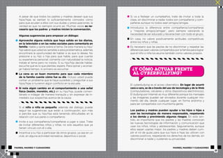A pesar de que todos los padres y madres desean que sus 
hijos/hijas se sientan lo suficientemente cómodos cómo 
para que acudan a ellos con sus dudas y preocupaciones, la 
verdad es que no siempre ocurre así. Muchas veces es ne-cesario 
que los padres y madres inicien la conversación. 
Algunas sugerencias para empezar un diálogo: 
Aproveche alguna noticia que haya salido en los diarios, 
en la televisión o en las redes sociales para comentarla en 
familia. Hable y opine sobre el tema. De esta manera su hijo/ 
hija sabrá que usted es sensible a esta problemática, además 
encontrará la oportunidad de hablar si es que lo desea. No 
presione a su hijo o hija para que hable, para que cuente 
su experiencia personal; comente con naturalidad la noticia, 
instale el tema pero no insista. Si su hijo/hija decide hablar, 
escuche qué es lo que plantea, espere. Para opinar y aconse-jar 
habrá tiempo, lo primero es escuchar. 
La cena es un buen momento para que cada miembro 
de la familia cuente cómo fue su día. Incluso usted puede 
contar un problema que le haya sucedido y preguntar a sus 
hijos/hijas si tuvieron algún conflicto en la escuela. 
Si nota algún cambio en el comportamiento o una señal 
física (lesión, moretón, etc.) en su hijo/hija, puede comen-társelo 
e indagar de manera tranquila y sin expresar de in-mediato 
sus sospechas acerca de la causa. 
Si el niño o niña es pequeño, además del diálogo, puede 
seguir las sugerencias que están a continuación, aún más 
si percibe que su hijo/hija está teniendo dificultades en la 
relación con sus pares o compañeros: 
Invite a sus compañeros/compañeras a jugar a casa. Trate 
de invitar diferentes niños y niñas, no solo aquellos que ya 
tienen vínculo con él o ella. 
Incentive a su hijo a participar de otros grupos, ya sea en un 
club, en alguna actividad recreativa, deportiva o social. 
Si va a festejar un cumpleaños, trate de invitar a toda la 
clase, sin discriminar a nadie: todos son compañeros y com-pañeras 
aunque no todos sean amigos/amigas. 
Introduzca la diferencia entre compañeros/compañeras 
y “mejores amigos/amigas”, pero siempre valorando la 
necesidad de ser educado y llevarse bien con todo el grupo. 
En casa, no valore positivamente actitudes competitivas 
entre los niños y niñas. 
Es necesario que las pautas de no discriminar y respetar las 
diferencias sean valores compartidos por la familia para lograr 
que el niño o niña los asuma también como valores propios. 
? Y CÓMO ACTUAR FRENTE 
AL CYBERBULLYING? 
El cyberbullying es el acoso cibernético. En lugar de ocurrir 
cara a cara, se da a través del uso de tecnología y de la Web 
(computadoras, celulares y otros dispositivos electrónicos). 
El bullying por Internet es muy diferente porque los mensajes 
y las imágenes pueden ser enviados durante cualquier mo-mento 
del día, desde cualquier lugar, en forma anónima y 
para ser compartidos con muchísima gente. 
Los padres y madres pueden ayudar a los hijos o hijas a 
usar las tecnologías de manera responsable, respetando 
a los demás y previniendo algunos riesgos. En este sen-tido, 
es importante que los padres y las madres conozcan 
las nuevas tecnologías de información y comunicación que 
usan los niños, niñas y adolescentes. Seguramente, aunque 
ellos sepan usarlas mejor, los padres y madres deben cum-plir 
el rol de guías para que sus hijos e hijas las utilicen con 
valores positivos, respetando los derechos de los demás, sin 
discriminar a nadie y cuidando su privacidad. 
PADRES, MADRES Y CUIDADORES PADRES, MADRES Y CUIDADORES 
16 17 
 