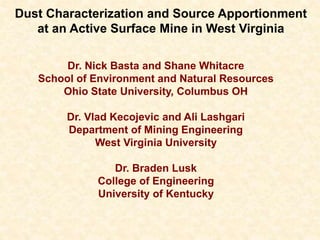 Dust Characterization and Source Apportionment
at an Active Surface Mine in West Virginia
Dr. Nick Basta and Shane Whitacre
School of Environment and Natural Resources
Ohio State University, Columbus OH
Dr. Vlad Kecojevic and Ali Lashgari
Department of Mining Engineering
West Virginia University
Dr. Braden Lusk
College of Engineering
University of Kentucky
 