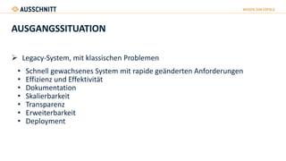 AUSGANGSSITUATION
 Legacy-System, mit klassischen Problemen
• Schnell gewachsenes System mit rapide geänderten Anforderungen
• Effizienz und Effektivität
• Dokumentation
• Skalierbarkeit
• Transparenz
• Erweiterbarkeit
• Deployment
 