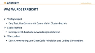 WAS WURDE ERREICHT?
 Verfügbarkeit
• Dev, Test, Live-System mit Camunda im Cluster-Betrieb
 Skalierbarkeit
• Sichergestellt durch die Anwendungsarchitektur
 Wartbarkeit
• Durch Anwendung von CleanCode-Prinzipien und Coding-Conventions
 