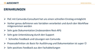 ERFAHRUNGEN
 PoC mit Camunda-Consultant hat uns einen schnellen Einstieg ermöglicht
 Vorher genau definieren wie Variablen verarbeitet und durch den Workflow
mitgenommen werden
 Sehr gute Dokumentation (insbesondere Rest-API)
 Sehr gute Unterstützung durch den Support
• Schnelles Feedback und Lösungen von Camunda
 Prozessdefinition als Basis für Ausführung und Dokumentation ist super 
 Sehr positives Feedback aus den Fachabteilungen
 