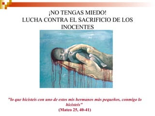 ¡NO TENGAS MIEDO! LUCHA CONTRA EL SACRIFICIO DE LOS INOCENTES &quot;lo que hicisteis con uno de estos mis hermanos más pequeños, conmigo lo hicisteis&quot;   (Mateo 25, 40-41) 