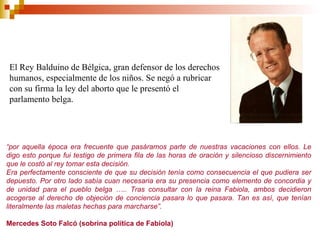 “ por aquella época era frecuente que pasáramos parte de nuestras vacaciones con ellos. Le digo esto porque fui testigo de primera fila de las horas de oración y silencioso discernimiento que le costó al rey tomar esta decisión. Era perfectamente consciente de que su decisión tenía como consecuencia el que pudiera ser depuesto. Por otro lado sabía cuan necesaria era su presencia como elemento de concordia y de unidad para el pueblo belga ….. Tras consultar con la reina Fabiola, ambos decidieron acogerse al derecho de objeción de conciencia pasara lo que pasara. Tan es así, que tenían literalmente las maletas hechas para marcharse”. Mercedes Soto Falcó (sobrina política de Fabiola) El Rey Balduino de Bélgica, gran defensor de los derechos humanos, especialmente de los niños. Se negó a rubricar con su firma la ley del aborto que le presentó el parlamento belga. 