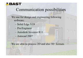 Communication possibilities
We use for design and engineering following
 software:
  – Solid Edge V19
  – Pro/Engineer
  – Autodesk Inventor R11
  – A t d 2007
    Autocad

We are able to process 2D and also 3D formats
 