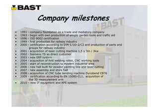Company milestones
•   1991   - company foundation as a trade and mediatory company
•   1993   - begin with own production of simple garden tools and traffic aid
•   1996   - ISO 9002 certification
•   1999   - first production for railway industry
•   2000   - certification according to DIN 6700-2/C2 and production of parts and
            groups for railway industry
•   2001   - acquisition of laser cutting machine 1,5 x 3m / 3kw
•   2002   - Siemens TS as direct customer
•   2003   - new ERP system
•   2004   - acquisition of first welding robot, CNC working tools
•   2005   - start of reconstruction to modern industrial area
•   2006   - new hall built for powder painting line and laser cutting
•   2007   - new assembly and store hall
•   2008   - acquisition of CNC tube bending machine Dynobend CB76
•   2009   - certification according to EN 15085-CL1, acquisition of
            the 3D measurement arm
•   2010   – new IT equipment and APS system
 