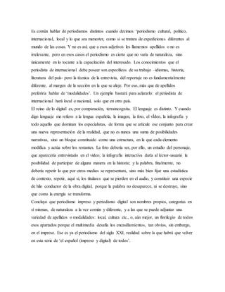Es común hablar de periodismos distintos cuando decimos ‘periodismo cultural, político,
internacional, local y lo que sea menester, como si se tratara de expediciones diferentes al
mundo de las cosas. Y no es así; que a esos adjetivos les llamemos apellidos o no es
irrelevante, pero en esos casos el periodismo es cierto que no varía de naturaleza, sino
únicamente en lo tocante a la capacitación del interesado. Los conocimientos que el
periodista de internacional debe poseer son específicos de su trabajo –idiomas, historia,
literatura del país- pero la técnica de la entrevista, del reportaje no es fundamentalmente
diferente, al margen de la sección en la que se aloje. Por eso, más que de apellidos
preferiría hablar de ‘modalidades’. Un ejemplo bastará para aclararlo: el periodista de
internacional hará local o nacional, solo que en otro país.
El reino de lo digital es, por comparación, terraincognita. El lenguaje es distinto. Y cuando
digo lenguaje me refiero a la lengua española, la imagen, la foto, el vÍdeo, la infografía y
todo aquello que dominan los especialistas, de forma que se articule ese conjunto para crear
una nueva representación de la realidad, que no es nunca una suma de posibilidades
narrativas, sino un bloque constituido como una estructura, en la que cada elemento
modifica y actúa sobre los restantes. La foto debería ser, por ello, un estudio del personaje,
que aparecería entrevistado en el video; la infografía interactiva daría al lector-usuario la
posibilidad de participar de alguna manera en la historia; y la palabra, finalmente, no
debería repetir lo que por otros medios se representara, sino más bien fijar una estadística
de contexto, repetir, aquí sí, los titulares que se pierden en el audio, y constituir una especie
de hilo conductor de la obra digital, porque la palabra no desaparece, ni se destruye, sino
que como la energía se transforma.
Concluyo que periodismo impreso y periodismo digital son nombres propios, categorías en
sí mismas, de naturaleza a la vez común y diferente, y a las que se puede adjuntar una
variedad de apellidos o modalidades: local, cultura etc., o, aún mejor, un florilegio de todos
esos apartados porque el multimedia desafía los encasillamientos, tan obvios, sin embargo,
en el impreso. Ese es ya el periodismo del siglo XXI, realidad sobre la que habrá que volver
en esta serie de ‘el español (impreso y digital) de todos’.
 