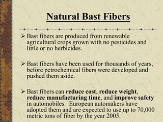 Natural Bast Fibers
 Bast fibers are produced from renewable
agricultural crops grown with no pesticides and
little or no herbicides.
 Bast fibers have been used for thousands of years,
before petrochemical fibers were developed and
pushed them aside.
 Bast fibers can reduce cost, reduce weight,
reduce manufacturing time, and improve safety
in automobiles. European automakers have
adopted them and are expected to use up to 70,000
metric tons of fiber by the year 2005.
 
