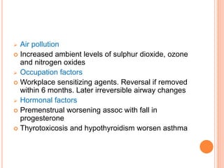  Air pollution
 Increased ambient levels of sulphur dioxide, ozone
and nitrogen oxides
 Occupation factors
 Workplace sensitizing agents. Reversal if removed
within 6 months. Later irreversible airway changes
 Hormonal factors
 Premenstrual worsening assoc with fall in
progesterone
 Thyrotoxicosis and hypothyroidism worsen asthma
 