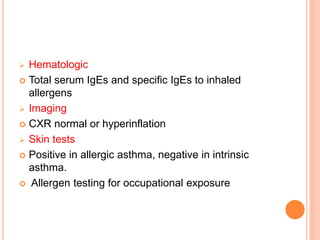  Hematologic
 Total serum IgEs and specific IgEs to inhaled
allergens
 Imaging
 CXR normal or hyperinflation
 Skin tests
 Positive in allergic asthma, negative in intrinsic
asthma.
 Allergen testing for occupational exposure
 