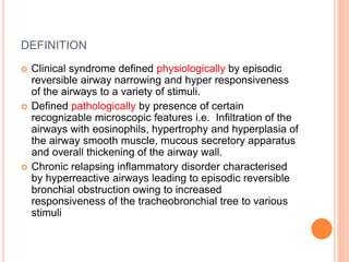 DEFINITION
 Clinical syndrome defined physiologically by episodic
reversible airway narrowing and hyper responsiveness
of the airways to a variety of stimuli.
 Defined pathologically by presence of certain
recognizable microscopic features i.e. Infiltration of the
airways with eosinophils, hypertrophy and hyperplasia of
the airway smooth muscle, mucous secretory apparatus
and overall thickening of the airway wall.
 Chronic relapsing inflammatory disorder characterised
by hyperreactive airways leading to episodic reversible
bronchial obstruction owing to increased
responsiveness of the tracheobronchial tree to various
stimuli
 