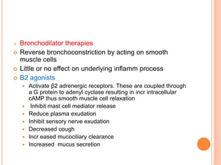  Bronchodilator therapies
 Reverse bronchoconstriction by acting on smooth
muscle cells
 Little or no effect on underlying inflamm process
 Β2 agonists
 Activate β2 adrenergic receptors. These are coupled through
a G protein to adenyl cyclase resulting in incr intracellular
cAMP thus smooth muscle cell relaxation
 Inhibit mast cell mediator release
 Reduce plasma exudation
 Inhibit sensory nerve exudation
 Decreased cough
 Incr eased mucociliary clearance
 Increased mucus secretion
 