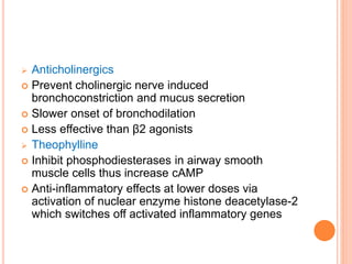  Anticholinergics
 Prevent cholinergic nerve induced
bronchoconstriction and mucus secretion
 Slower onset of bronchodilation
 Less effective than β2 agonists
 Theophylline
 Inhibit phosphodiesterases in airway smooth
muscle cells thus increase cAMP
 Anti-inflammatory effects at lower doses via
activation of nuclear enzyme histone deacetylase-2
which switches off activated inflammatory genes
 