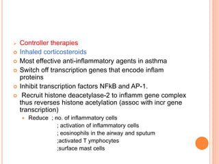  Controller therapies
 Inhaled corticosteroids
 Most effective anti-inflammatory agents in asthma
 Switch off transcription genes that encode inflam
proteins
 Inhibit transcription factors NFkB and AP-1.
 Recruit histone deacetylase-2 to inflamm gene complex
thus reverses histone acetylation (assoc with incr gene
transcription)
 Reduce ; no. of inflammatory cells
; activation of inflammatory cells
; eosinophils in the airway and sputum
;activated T ymphocytes
;surface mast cells
 