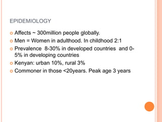 EPIDEMIOLOGY
 Affects ~ 300million people globally.
 Men = Women in adulthood. In childhood 2:1
 Prevalence 8-30% in developed countries and 0-
5% in developing countries
 Kenyan: urban 10%, rural 3%
 Commoner in those <20years. Peak age 3 years
 