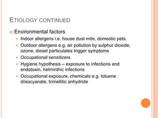 ETIOLOGY CONTINUED
 Environmental factors
 Indoor allergens i.e. house dust mite, domestic pets.
 Outdoor allergens e.g. air pollution by sulphur dioxide,
ozone, diesel particulates trigger symptoms
 Occupational sensitizers
 Hygiene hypothesis – exposure to infections and
endotoxin, helminthic infections
 Occupational exposure, chemicals e.g. toluene
diisocyanate, trimellitic anhydride
 