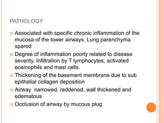 PATHOLOGY
 Associated with specific chronic inflammation of the
mucosa of the lower airways. Lung parenchyma
spared
 Degree of inflammation poorly related to disease
severity. Infiltration by T lymphocytes, activated
eosinophils and mast cells.
 Thickening of the basement membrane due to sub
epithelial collagen deposition
 Airway narrowed, reddened, wall thickened and
edematous
 Occlusion of airway by mucous plug
 