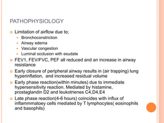 PATHOPHYSIOLOGY
 Limitation of airflow due to;
 Bronchoconstriction
 Airway edema
 Vascular congestion
 Luminal occlusion with exudate
 FEV1, FEV/FVC, PEF all reduced and an increase in airway
resistance
 Early closure of peripheral airway results in (air trapping) lung
hyperinflation, and increased residual volume
 Early phase reaction(within minutes) due to immediate
hypersensitivity reaction. Mediated by histamine,
prostaglandin D2 and leukotrienes C4,D4,E4
 Late phase reaction(4-6 hours) coincides with influx of
inflammmatoey cells mediated by T lymphocytes( eosinophils
and basophils)
 