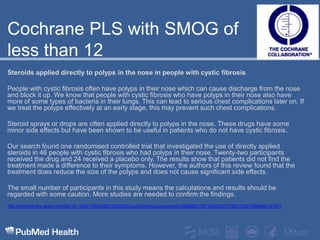 Cochrane PLS with SMOG of less than 12  Steroids applied directly to polyps in the nose in people with cystic fibrosisPeople with cystic fibrosis often have polyps in their nose which can cause discharge from the nose and block it up. We know that people with cystic fibrosis who have polyps in their nose also have more of some types of bacteria in their lungs. This can lead to serious chest complications later on. If we treat the polyps effectively at an early stage, this may prevent such chest complications.Steroid sprays or drops are often applied directly to polyps in the nose. These drugs have some minor side effects but have been shown to be useful in patients who do not have cystic fibrosis.Our search found one randomised controlled trial that investigated the use of directly applied steroids in 46 people with cystic fibrosis who had polyps in their nose. Twenty-two participants received the drug and 24 received a placebo only. The results show that patients did not find the treatment made a difference to their symptoms. However, the authors of this review found that the treatment does reduce the size of the polyps and does not cause significant side effects.The small number of participants in this study means the calculations and results should be regarded with some caution. More studies are needed to confirm the findings.http://onlinelibrary.wiley.com/doi/10.1002/14651858.CD008253.pub2/abstract;jsessionid=DBBB8C76F1AD0C5F27B537262199B488.d01t01