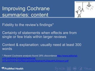 Improving Cochrane summaries: content Fidelity to the review’s findings*Certainty of statements when effects are from single or few trials within larger reviewsContext & explanation: usually need at least 300 words* Recent Cochrane analysis found 28% discordancehttp://www.editorial-unit.cochrane.org/sites/editorial-unit.cochrane.org/files/uploads/Abstract%20audit%20report.pdf