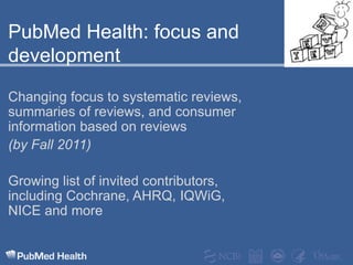 PubMed Health: focus and developmentChanging focus to systematic reviews, summaries of reviews, and consumer information based on reviews(by Fall 2011)Growing list of invited contributors, including Cochrane, AHRQ, IQWiG, NICE and more