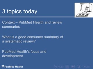 3 topics todayContext – PubMed Health and review summariesWhat is a good consumer summary of a systematic review?PubMed Health’s focus and development