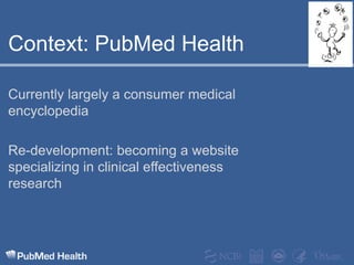 Context: PubMed HealthCurrently largely a consumer medical encyclopediaRe-development: becoming a website specializing in clinical effectiveness research