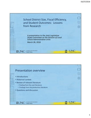 03/27/2018
1
School District Size, Fiscal Efficiency,
and Student Outcomes: Lessons
from Research
A presentation to the Joint Legislative
Study Committee on the Division of Local
School Administrative Units
March 28, 2018
Presentation overview
• Introductions
• Historical context
• Review of relevant literature
• Finding from the cost literature
• Findings from the production literature
• Questions and discussion
 