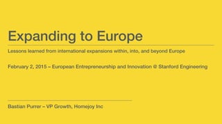Lessons learned from international expansions within, into, and beyond Europe!
!
!
February 2, 2015 – European Entrepreneurship and Innovation @ Stanford Engineering!
Expanding to Europe!
Bastian Purrer – VP Growth, Homejoy Inc!
 