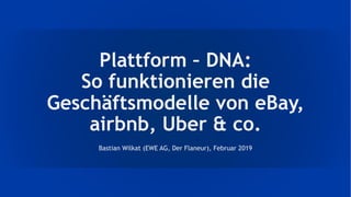Plattform – DNA:
So funktionieren die
Geschäftsmodelle von eBay,
airbnb, Uber & co.
Bastian Wilkat (EWE AG, Der Flaneur), Februar 2019
 