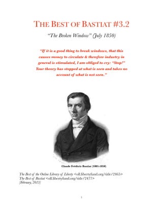 THE BEST OF BASTIAT #3.2
“The Broken Window” (July 1850)
“If it is a good thing to break windows, that this
causes money to circulate & therefore industry in
general is stimulated, I am obliged to cry: “Stop!”
Your theory has stopped at what is seen and takes no
account of what is not seen.”
Claude Frédéric Bastiat (1801-1850)
The Best of the Online Library of Liberty <oll.libertyfund.org/title/2465>
The Best of Bastiat <oll.libertyfund.org/title/2477>
[February, 2013]
1
 