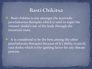  Basti chikitsa is one amongst the ayurvedic
 panchakarma therapies which is used to expel the
 vitiated dosha’s out of the body through the
 intestinal route.

 It is considered to be the best among the other
 panchakarma therapies because of it’s ability to pacify
 vata dosha which is the igniting factor for any disease
 process.
 