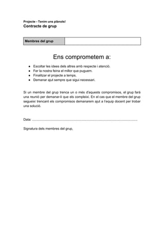 Projecte​​-​​Tenim​​uns​​plànols!
Contracte​​de​​grup
Membres​​del​​grup
Ens​​comprometem​​a:
● Escoltar​​les​​idees​​dels​​altres​​amb​​respecte​​i​​atenció.
● Fer​​la​​nostra​​feina​​el​​millor​​que​​puguem.
● Finalitzar​​el​​projecte​​a​​temps.
● Demanar​​ajut​​sempre​​que​​sigui​​necessari.
Si un membre del grup trenca un o més d'aquests compromisos, el grup farà
una reunió per demanar-li que els compleixi. En el cas que el membre del grup
segueixi trencant els compromisos demanarem ajut a l’equip docent per trobar
una​​solució.
Data:​​...................................................................................................................
Signatura​​dels​​membres​​del​​grup,
 