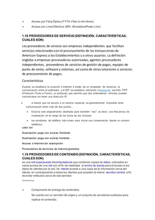  Acceso por Fibra Óptica (FTTH: Fiber to the Home)
 Acceso por Línea Eléctrica (BPL: BroadbandPower Line)
1.18 PROVEEDORES DE SERVICIO (DEFINICIÓN, CARACTERÍSTICAS,
CUALES SON)
Los proveedores de servicio son empresas independientes que facilitan
servicios relacionados con el procesamiento de las transacciones de
American Express a los Establecimientos y a otros usuarios. La definición
engloba a empresas procesadoras autorizadas, agentes procesadores
independientes, proveedores de servicios de gestión de pagos, equipos de
punto de venta, software y sistemas, así como de otras soluciones o servicios
de procesamiento de pagos.
Características
Cuando se establece la conexión a Internet a través de un proveedor de servicios, la
comunicación entre el ordenador y el ISP se establece utilizando unprotocolo sencillo: PPP
(Protocolo Punto a Punto), un protocolo que permite que dos ordenadores remotos puedan
comunicarse sin tener una dirección IP.
 a menos que se recurra a un servicio especial, es generalmente imposible tener
comunicación entre más de dos puntos...
 Esta ha sido originalmente diseñada para transferir "voz", es decir, una frecuencia de
modulación en el rango de los tonos de voz humana
 los servidores de teléfono sólo sirven para iniciar una conversación desde un número
telefónico
cules son
Suscripción paga con acceso ilimitado
Suscripción paga con acceso limitado
Acceso a Internet sin suscripción
Proveedores de servicios de Internet gratuitos
1.19 PROVEEDORES DE CONTENIDO (DEFINICIÓN, CARACTERÍSTICAS,
CUALES SON)
es una red superpuesta decomputadoras que contienen copias de datos, colocados en
varios puntos de una red con el fin de maximizar el ancho de banda para el acceso a los
datos de clientes por la red. Un cliente accede a una copia de la información cerca del
cliente, en contraposición a todos los clientes que acceden al mismo servidor central, a fin
de evitar embudos cerca de ese servidor.
características
 Componente de entrega de contenidos
Se cuenta con un servidor de origen y un conjunto de servidores sustitutos para
replicar el contenido.
 