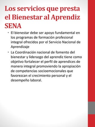 Los servicios que presta
el Bienestar al Aprendiz
SENA
• El bienestar debe ser apoyo fundamental en
los programas de formación profesional
integral ofrecidos por el Servicio Nacional de
Aprendizaje
• La Coordinación nacional de fomento del
bienestar y liderazgo del aprendiz tiene como
objetivo fortalecer el perfil de aprendices de
manera integral promoviendo la apropiación
de competencias socioemocionales que
favorezcan el crecimiento personal y el
desempeño laboral​.
 