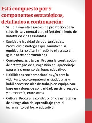 Está compuestopor 9
componentesestratégicos,
detalladosa continuación:
• Salud: Fomenta espacios de promoción de la
salud física y mental para el fortalecimiento de
hábitos de vida saludables.
• Equidad e igualdad de oportunidades:
Promueve estrategias que garanticen la
equidad, la no discriminación y el acceso en
igualdad de oportunidades.
• Competencias básicas​: Procura la construcción
de estrategias de autogestión del aprendizaje
para el incremento del logro educativo.
• Habilidades socioemocionales y/o para la
vida​:Fortalece competencias ciudadanas y
habilidades sociales de trabajo en equipo con
base en valores de solidaridad, servicio, respeto
y autonomía, entre otros
• Cultura​: Procura la construcción de estrategias
de autogestión del aprendizaje para el
incremento del logro educativo.
 
