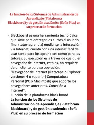 LafuncióndelosSistemasdeAdministraciónde
Aprendizaje(Plataforma
Blackboard)ydegestiónacadémica(SofíaPlus)en
suprocesodeformación
• Blackboard es una herramienta tecnológica
que sirve para entregar los cursos al usuario
final (tutor-aprendiz) mediante la interacción
vía Internet, cuenta con una interfaz fácil de
usar tanto para los aprendices como para los
tutores. Su ejecución es a través de cualquier
navegador de Internet, esto es, no requiere
de un cliente para su operación.
"Navegador de Internet (Netscape o Explorer
versiones 4 o superior) Computadora
Personal (PC o Macintosh) que soporte los
navegadores anteriores. Conexión a
Internet".
Función de la plataforma black board
La función de los Sistemas de
Administración de Aprendizaje (Plataforma
Blackboard) y de gestión académica (Sofía
Plus) en su proceso de formación
 