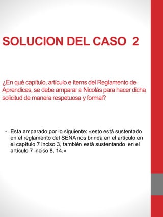 SOLUCION DEL CASO 2
¿En qué capítulo, artículo e ítems del Reglamento de
Aprendices, se debe amparar a Nicolás para hacer dicha
solicitud de manera respetuosa y formal?
• Esta amparado por lo siguiente: «esto está sustentado
en el reglamento del SENA nos brinda en el artículo en
el capítulo 7 inciso 3, también está sustentando en el
artículo 7 inciso 8, 14.»
 
