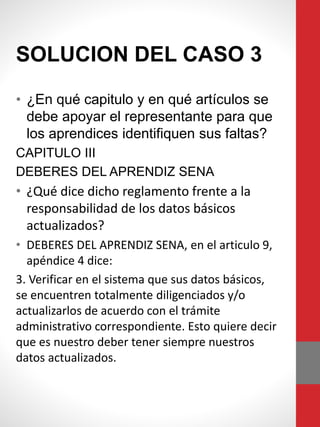 SOLUCION DEL CASO 3
• ¿En qué capitulo y en qué artículos se
debe apoyar el representante para que
los aprendices identifiquen sus faltas?
CAPITULO III
DEBERES DEL APRENDIZ SENA
• ¿Qué dice dicho reglamento frente a la
responsabilidad de los datos básicos
actualizados?
• DEBERES DEL APRENDIZ SENA, en el articulo 9,
apéndice 4 dice:
3. Verificar en el sistema que sus datos básicos,
se encuentren totalmente diligenciados y/o
actualizarlos de acuerdo con el trámite
administrativo correspondiente. Esto quiere decir
que es nuestro deber tener siempre nuestros
datos actualizados.
 