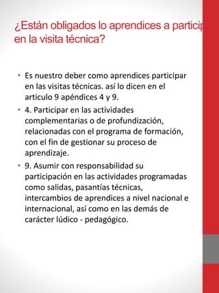 ¿Están obligados lo aprendices a participar
en la visita técnica?
• Es nuestro deber como aprendices participar
en las visitas técnicas. así lo dicen en el
articulo 9 apéndices 4 y 9.
• 4. Participar en las actividades
complementarias o de profundización,
relacionadas con el programa de formación,
con el fin de gestionar su proceso de
aprendizaje.
• 9. Asumir con responsabilidad su
participación en las actividades programadas
como salidas, pasantías técnicas,
intercambios de aprendices a nivel nacional e
internacional, así como en las demás de
carácter lúdico - pedagógico.
 