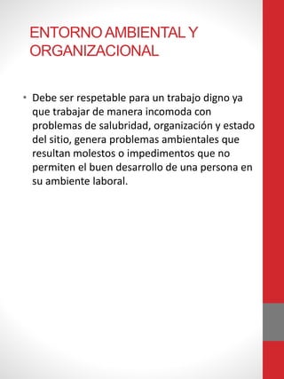 ENTORNOAMBIENTALY
ORGANIZACIONAL
• Debe ser respetable para un trabajo digno ya
que trabajar de manera incomoda con
problemas de salubridad, organización y estado
del sitio, genera problemas ambientales que
resultan molestos o impedimentos que no
permiten el buen desarrollo de una persona en
su ambiente laboral.
 