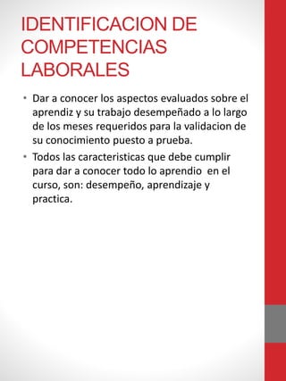 IDENTIFICACION DE
COMPETENCIAS
LABORALES
• Dar a conocer los aspectos evaluados sobre el
aprendiz y su trabajo desempeñado a lo largo
de los meses requeridos para la validacion de
su conocimiento puesto a prueba.
• Todos las caracteristicas que debe cumplir
para dar a conocer todo lo aprendio en el
curso, son: desempeño, aprendizaje y
practica.
 