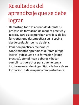 Resultados del
aprendizaje que se debe
lograr
• Demostrar, todo lo aprendido durante su
proceso de formacion de manera practica y
teorica, para asi comprobar la validez de las
funciones que desempeñara en la cocina
desde cualquier punto de vista.
• Poner en practica y mejorar los
conocimientos aprendidos durante (etapa
lectiva) y despues de la formacion (etapa
practica), cumplir con deberes y hacer
cumplir sus derechos para que no tenga
inconvenientes de ningun tipo a la hora de su
formacion o desempeño como estudiante.
 