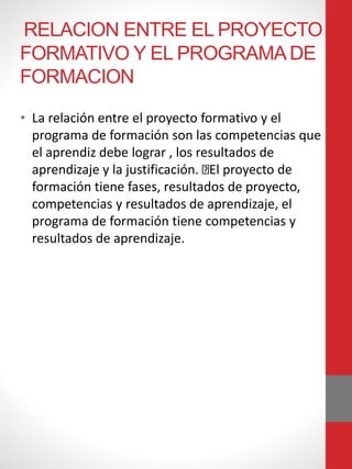 RELACION ENTRE EL PROYECTO
FORMATIVO Y EL PROGRAMADE
FORMACION
• La relación entre el proyecto formativo y el
programa de formación son las competencias que
el aprendiz debe lograr , los resultados de
aprendizaje y la justificación. El proyecto de
formación tiene fases, resultados de proyecto,
competencias y resultados de aprendizaje, el
programa de formación tiene competencias y
resultados de aprendizaje.
 