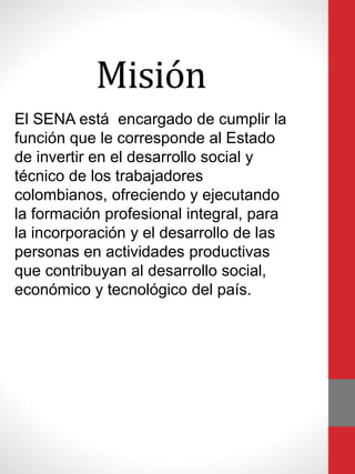 Misión
El SENA está encargado de cumplir la
función que le corresponde al Estado
de invertir en el desarrollo social y
técnico de los trabajadores
colombianos, ofreciendo y ejecutando
la formación profesional integral, para
la incorporación y el desarrollo de las
personas en actividades productivas
que contribuyan al desarrollo social,
económico y tecnológico del país.
 