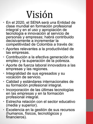 Visión
• En el 2020, el SENA será una Entidad de
clase mundial en formación profesional
integral y en el uso y apropiación de
tecnología e innovación al servicio de
personas y empresas; habrá contribuido
decisivamente a incrementar la
competitividad de Colombia a través de:
• Aportes relevantes a la productividad de
las empresas.
• Contribución a la efectiva generación de
empleo y la superación de la pobreza.
• Aporte de fuerza laboral innovadora a las
empresas y las regiones.
• Integralidad de sus egresados y su
vocación de servicio.
• Calidad y estándares internacionales de
su formación profesional integral.
• Incorporación de las últimas tecnologías
en las empresas y en la formación
profesional integral.
• Estrecha relación con el sector educativo
(media y superior).
• Excelencia en la gestión de sus recursos
(humanos, físicos, tecnológicos y
financieros).
 