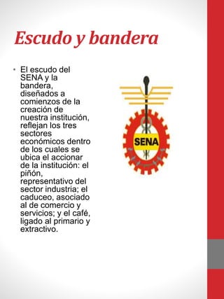 Escudo y bandera
• El escudo del
SENA y la
bandera,
diseñados a
comienzos de la
creación de
nuestra institución,
reflejan los tres
sectores
económicos dentro
de los cuales se
ubica el accionar
de la institución: el
piñón,
representativo del
sector industria; el
caduceo, asociado
al de comercio y
servicios; y el café,
ligado al primario y
extractivo.
 