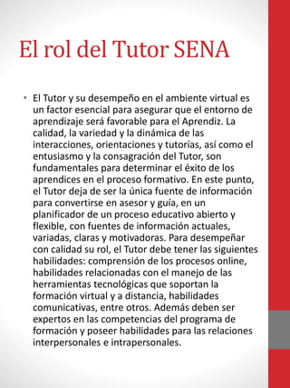 El rol del Tutor SENA
• El Tutor y su desempeño en el ambiente virtual es
un factor esencial para asegurar que el entorno de
aprendizaje será favorable para el Aprendiz. La
calidad, la variedad y la dinámica de las
interacciones, orientaciones y tutorías, así como el
entusiasmo y la consagración del Tutor, son
fundamentales para determinar el éxito de los
aprendices en el proceso formativo. En este punto,
el Tutor deja de ser la única fuente de información
para convertirse en asesor y guía, en un
planificador de un proceso educativo abierto y
flexible, con fuentes de información actuales,
variadas, claras y motivadoras. Para desempeñar
con calidad su rol, el Tutor debe tener las siguientes
habilidades: comprensión de los procesos online,
habilidades relacionadas con el manejo de las
herramientas tecnológicas que soportan la
formación virtual y a distancia, habilidades
comunicativas, entre otros. Además deben ser
expertos en las competencias del programa de
formación y poseer habilidades para las relaciones
interpersonales e intrapersonales.
 
