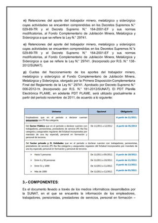 n) Retenciones del aporte del trabajador minero, metalúrgico y siderúrgico
cuyas actividades se encuentren comprendidas en los Decretos Supremos N.°
029-89-TR y el Decreto Supremo N.° 164-2001-EF y sus normas
modificatorias, al Fondo Complementario de Jubilación Minera, Metalúrgica y
Siderúrgica a que se refiere la Ley N.° 29741.
o) Retenciones del aporte del trabajador minero, metalúrgico y siderúrgico
cuyas actividades se encuentren comprendidas en los Decretos Supremos N.°s
029-89-TR y el Decreto Supremo N.° 164-2001-EF y sus normas
modificatorias, al Fondo Complementario de Jubilación Minera, Metalúrgica y
Siderúrgica a que se refiere la Ley N.° 29741. (Incorporado por R.S. N.° 138-
2012/SUNAT).
p) Cuotas del fraccionamiento de los aportes del trabajador minero,
metalúrgico y siderúrgico al Fondo Complementario de Jubilación Minera,
Metalúrgica y Siderúrgica, otorgado por la Primera Disposición Complementaria
Final del Reglamento de la Ley N.° 29741. Aprobado por Decreto Supremo N.°
006-2012-TR. (Incorporado por R.S. N.° 181-2012/SUNAT). El PDT Planilla
Electrónica PLAME, en adelante PDT PLAME, será utilizado gradualmente a
partir del período noviembre de 2011, de acuerdo a lo siguiente:
3.- COMPONENTES:
Es el documento llevado a través de los medios informáticos desarrollados por
la SUNAT, en el que se encuentra la información de los empleadores,
trabajadores, pensionistas, prestadores de servicios, personal en formación –
 