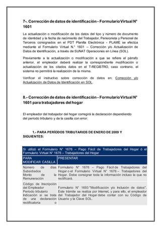 7-. Corrección de datos de identificación - FormularioVirtualN°
1601
La actualización o modificación de los datos del tipo y número de documento
de identidad y la fecha de nacimiento del Trabajador, Pensionista y Personal de
Terceros consignados en el PDT Planilla Electrónica - PLAME se efectúa
mediante el Formulario Virtual N.° 1601 – Corrección y/o Actualización de
Datos de Identificación, a través de SUNAT Operaciones en Línea (SOL).
Previamente a la actualización o modificación a que se refiere el párrafo
anterior, el empleador deberá realizar la correspondiente modificación o
actualización de los citados datos en el T-REGISTRO, caso contrario, el
sistema no permitirá la realización de la misma.
Verificar el instructivo sobre corrección de datos en: Corrección y/o
Actualización de Datos de Identificación en SOL.
8.- Corrección de datos de identificación - FormularioVirtualN°
1601 para trabajadores delhogar
El empleador del trabajador del hogar corregirá la declaración dependiendo
del período tributario y de la casilla con error:
1.- PARA PERÍODOS TRIBUTARIOS DE ENERO DE 2009 Y
SIGUIENTES:
Si utilizó el Formulario N° 1676 – Pago Fácil de Trabajadores del Hogar ó el
Formulario Virtual N° 1676 – Trabajadores del Hogar
PARA
MODIFICAR CASILLA
PRESENTAR
 Número de días
Subsidiados
 Monto de la
Remuneración
Formulario N° 1676 – Pago Fácil de Trabajadores del
Hogar o el Formulario Virtual N° 1676 – Trabajadores del
Hogar. Debe consignar toda la información incluso la que no
rectificará.
 Código de Inscripción
del Empleador
 Período tributario
 Indicación si se trata
de una declaración
rectificatoria o
Formulario N° 1693 "Modificación y/o Inclusión de datos".
Este trámite se realiza por Internet, y para ello, el empleador
del Trabajador del Hogar debe contar con su Código de
Usuario y la Clave SOL.
 